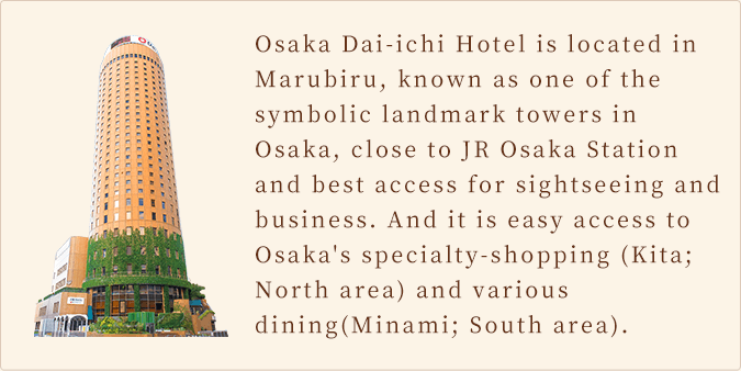 Osaka Dai-ichi Hotel is located in Marubiru, known as one of the symbolic landmark towers in Osaka, close to JR Osaka Station and best access for sightseeing and business. And it is easy access to Osaka's specialty-shopping (Kita; North area) and various dining(Minami; South area). 
